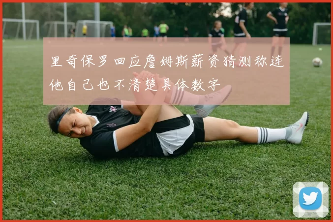 里奇保罗回应詹姆斯薪资猜测称连他自己也不清楚具体数字