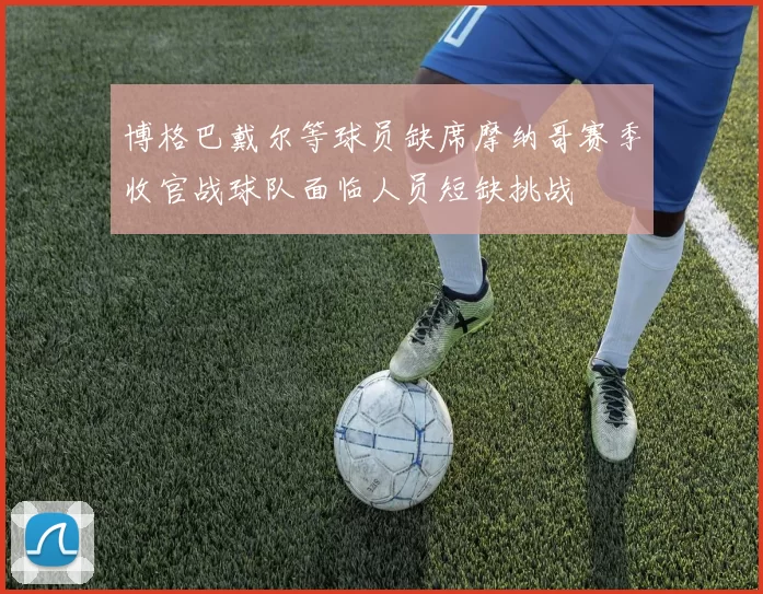 博格巴戴尔等球员缺席摩纳哥赛季收官战球队面临人员短缺挑战