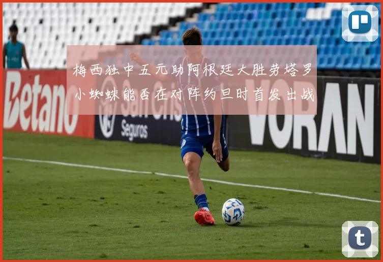 梅西独中五元助阿根廷大胜劳塔罗小蜘蛛能否在对阵约旦时首发出战