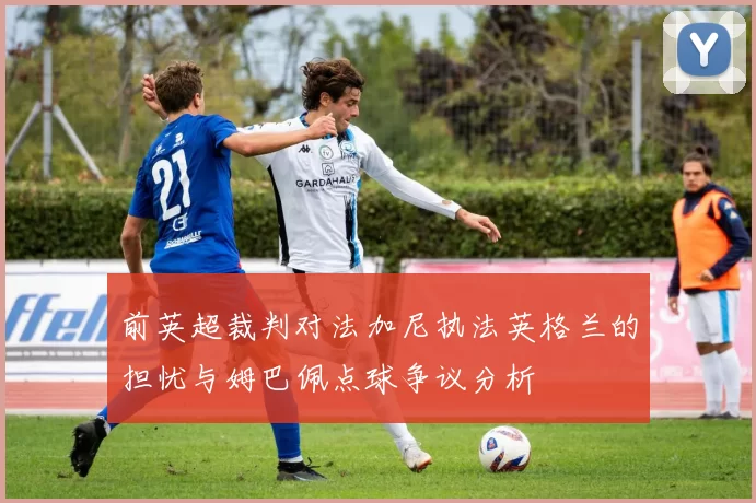 前英超裁判对法加尼执法英格兰的担忧与姆巴佩点球争议分析