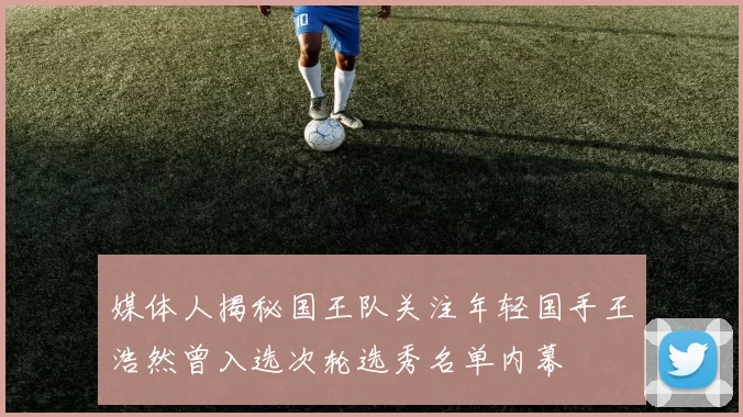 媒体人揭秘国王队关注年轻国手王浩然曾入选次轮选秀名单内幕