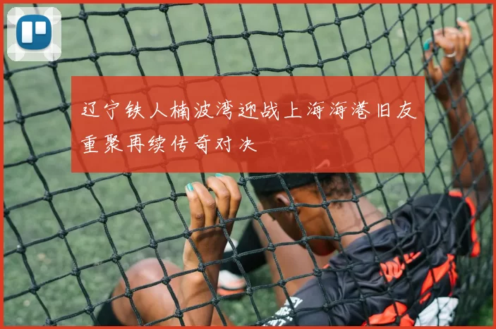 辽宁铁人楠波湾迎战上海海港旧友重聚再续传奇对决