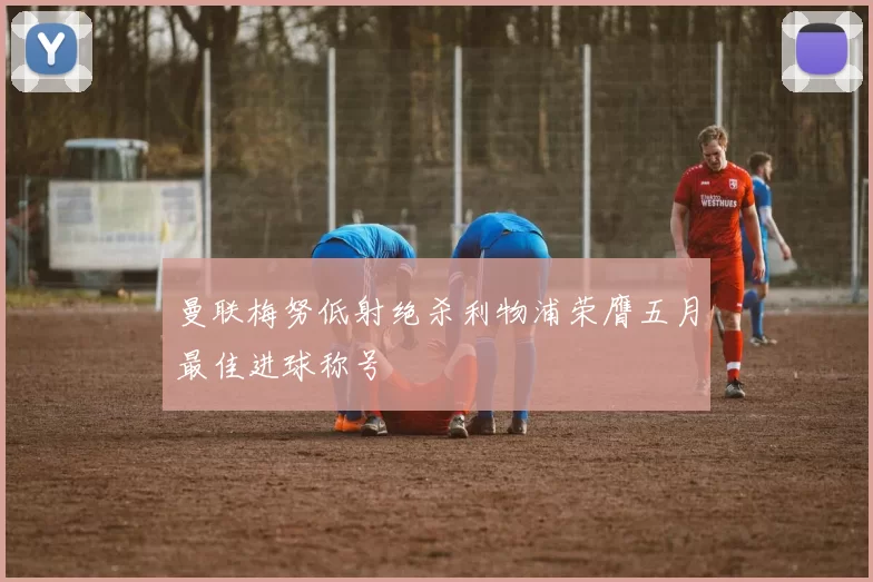 曼联梅努低射绝杀利物浦荣膺五月最佳进球称号