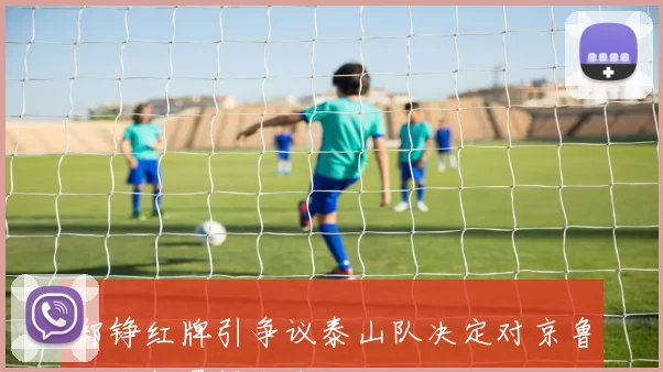 郑铮红牌引争议泰山队决定对京鲁大战判罚提出申诉