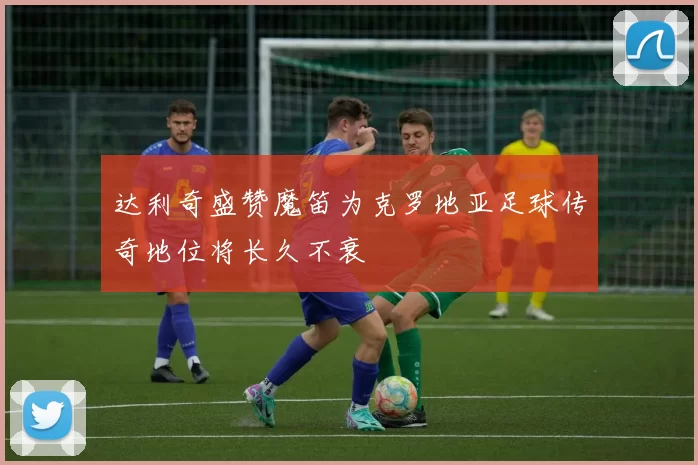 达利奇盛赞魔笛为克罗地亚足球传奇地位将长久不衰