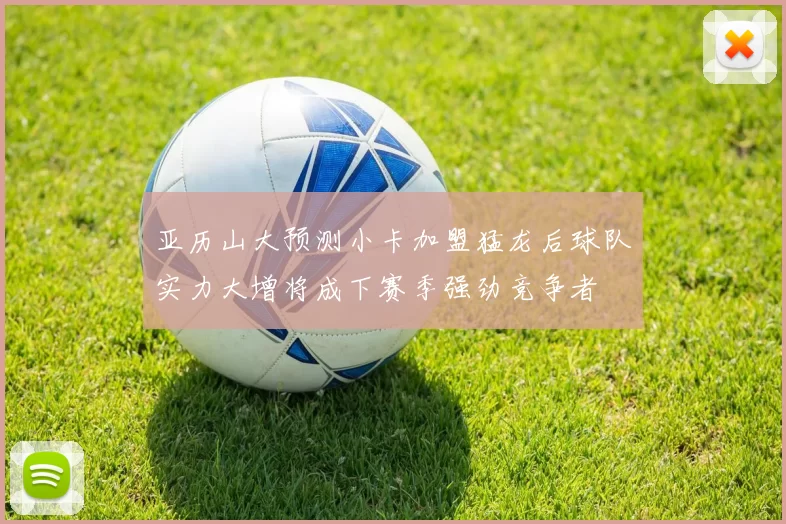 亚历山大预测小卡加盟猛龙后球队实力大增将成下赛季强劲竞争者