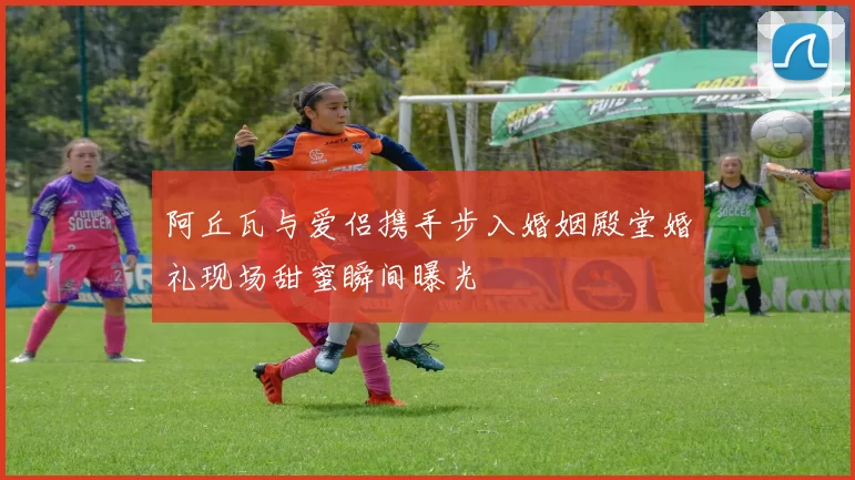 阿丘瓦与爱侣携手步入婚姻殿堂婚礼现场甜蜜瞬间曝光