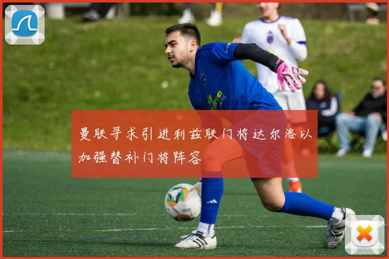 曼联寻求引进利兹联门将达尔洛以加强替补门将阵容