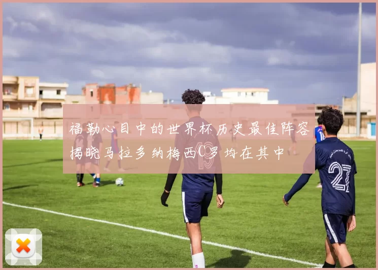 福勒心目中的世界杯历史最佳阵容揭晓马拉多纳梅西C罗均在其中